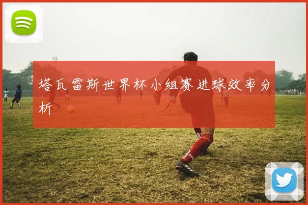 塔瓦雷斯世界杯小组赛进球效率分析