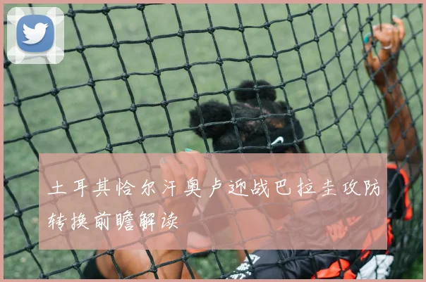 土耳其恰尔汗奥卢迎战巴拉圭攻防转换前瞻解读