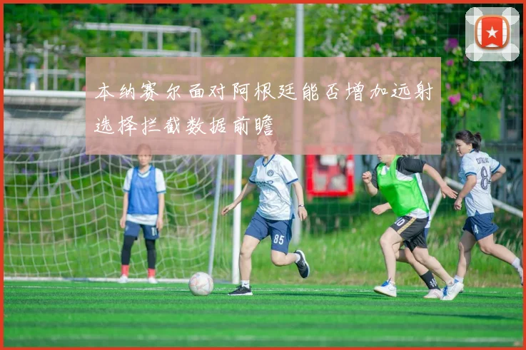 本纳赛尔面对阿根廷能否增加远射选择拦截数据前瞻