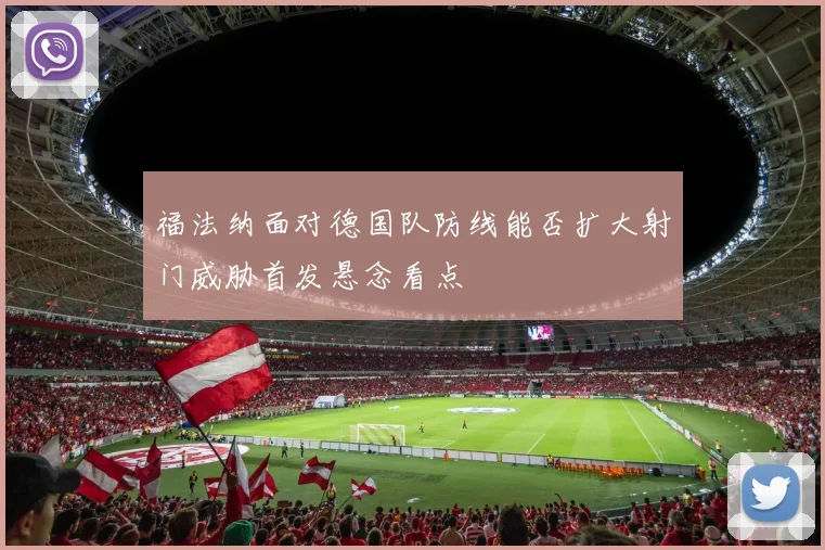 福法纳面对德国队防线能否扩大射门威胁首发悬念看点