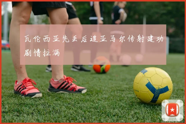 瓦伦西亚先丢后追亚马尔传射建功剧情拉满