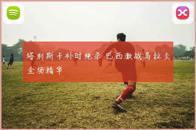 塔利斯卡补时绝杀 巴西激战乌拉圭全场精华
