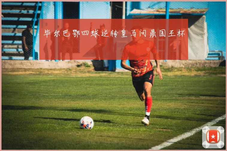 毕尔巴鄂四球逆转皇马问鼎国王杯