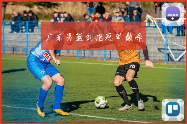 广东男篮剑指冠军巅峰