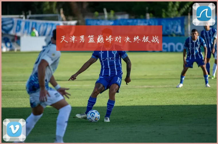 天津男篮巅峰对决终极战