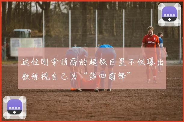 这位刚拿顶薪的超级巨星不仅曝出教练视自己为“第四前锋”