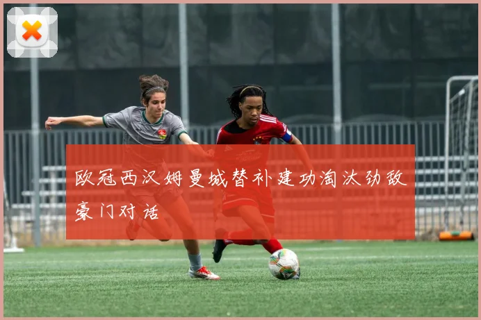 欧冠西汉姆曼城替补建功淘汰劲敌豪门对话