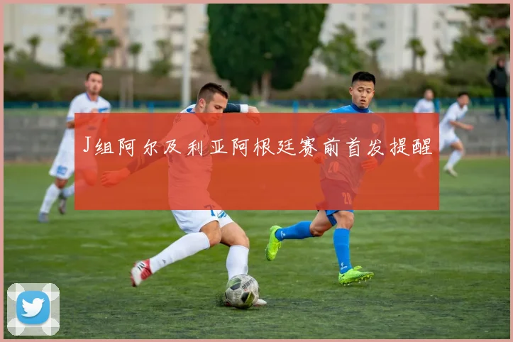 J组阿尔及利亚阿根廷赛前首发提醒