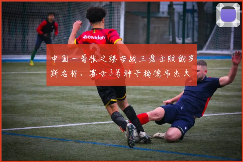 中国一哥张之臻苦战三盘击败俄罗斯名将、赛会3号种子梅德韦杰夫