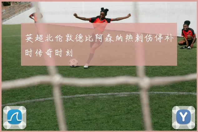英超北伦敦德比阿森纳热刺伤停补时传奇时刻