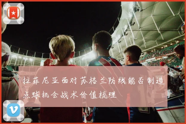 拉菲尼亚面对苏格兰防线能否制造点球机会战术价值梳理