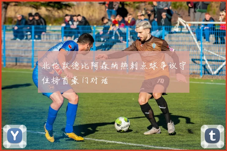 北伦敦德比阿森纳热刺点球争议守住榜首豪门对话