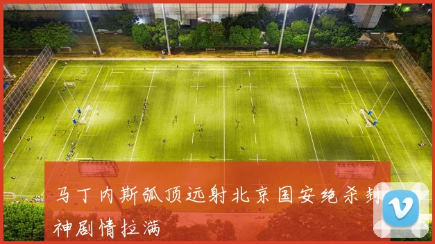 马丁内斯弧顶远射北京国安绝杀封神剧情拉满