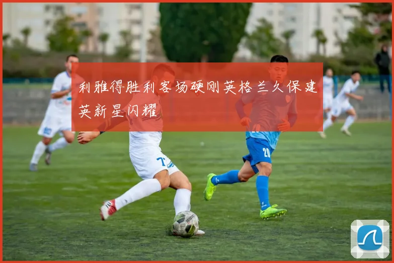 利雅得胜利客场硬刚英格兰久保建英新星闪耀
