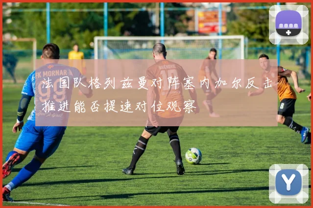法国队格列兹曼对阵塞内加尔反击推进能否提速对位观察