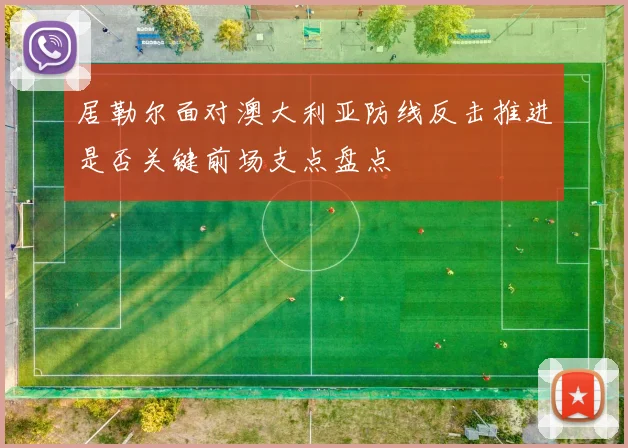 居勒尔面对澳大利亚防线反击推进是否关键前场支点盘点