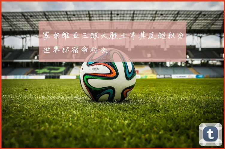 塞尔维亚三球大胜土耳其反超积分世界杯宿命对决