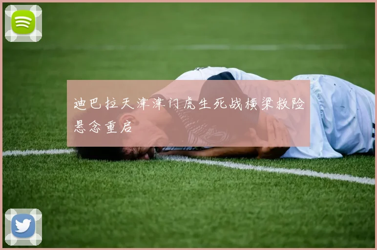 迪巴拉天津津门虎生死战横梁救险悬念重启
