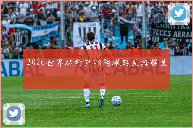 2026世界杯约旦vs阿根廷反抢强度