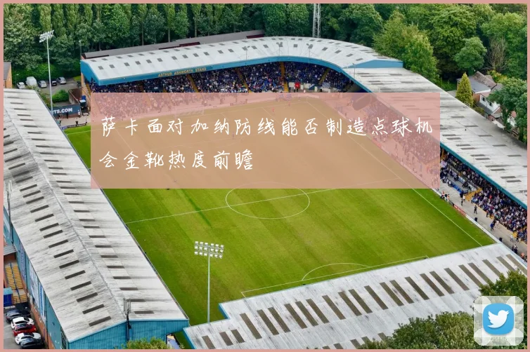 萨卡面对加纳防线能否制造点球机会金靴热度前瞻