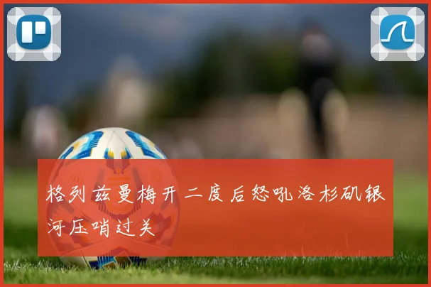格列兹曼梅开二度后怒吼洛杉矶银河压哨过关