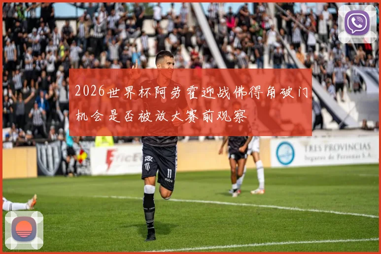 2026世界杯阿劳霍迎战佛得角破门机会是否被放大赛前观察