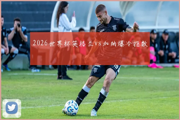 2026世界杯英格兰vs加纳爆冷指数