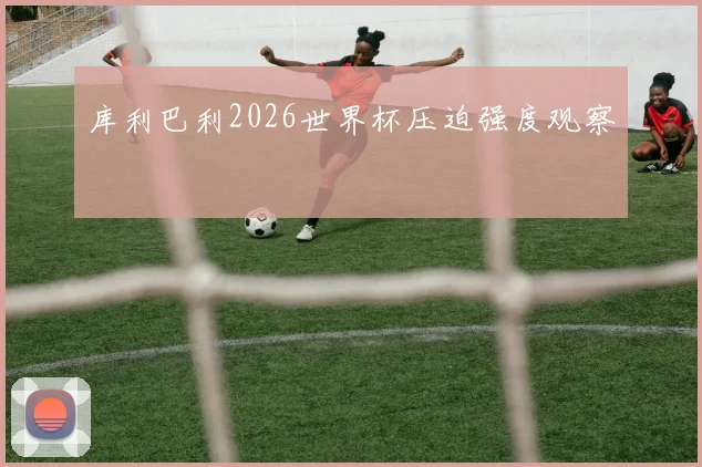 库利巴利2026世界杯压迫强度观察