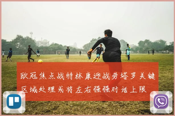 欧冠焦点战特林康迎战劳塔罗关键区域处理或将左右强强对话上限