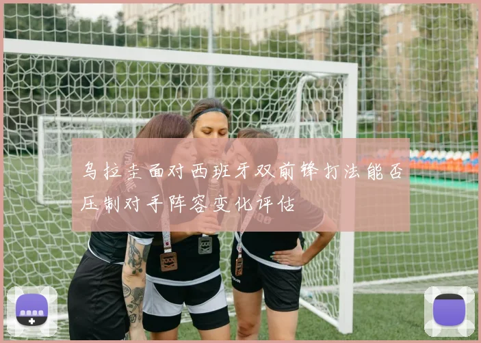乌拉圭面对西班牙双前锋打法能否压制对手阵容变化评估