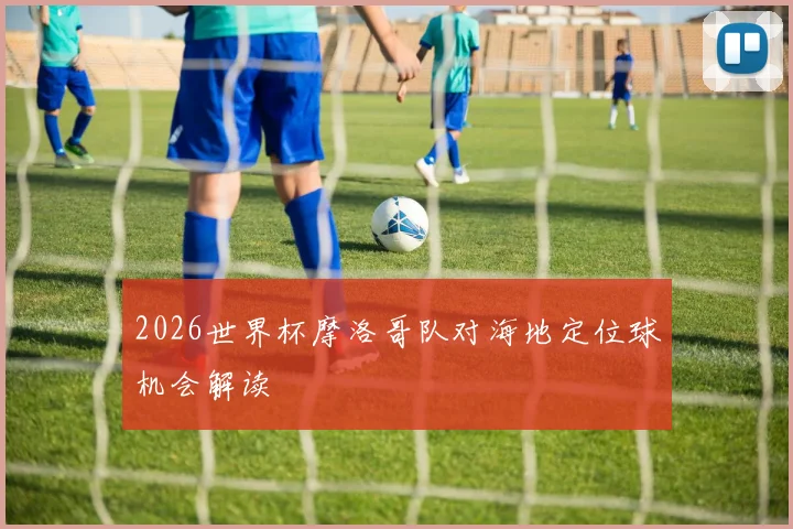 2026世界杯摩洛哥队对海地定位球机会解读