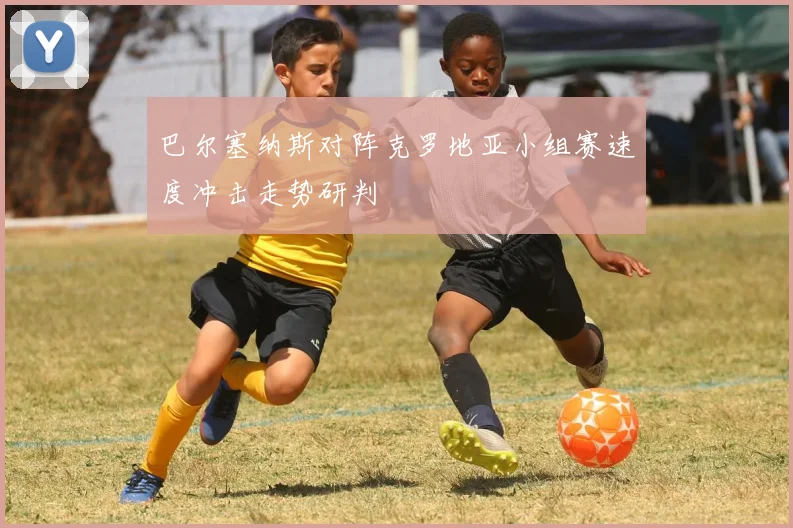 巴尔塞纳斯对阵克罗地亚小组赛速度冲击走势研判