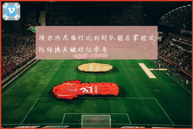 埃尔内尼面对比利时队能否掌控攻防转换关键对位参考