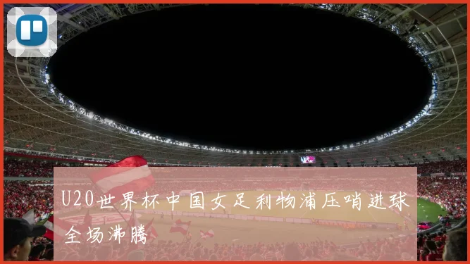U20世界杯中国女足利物浦压哨进球全场沸腾