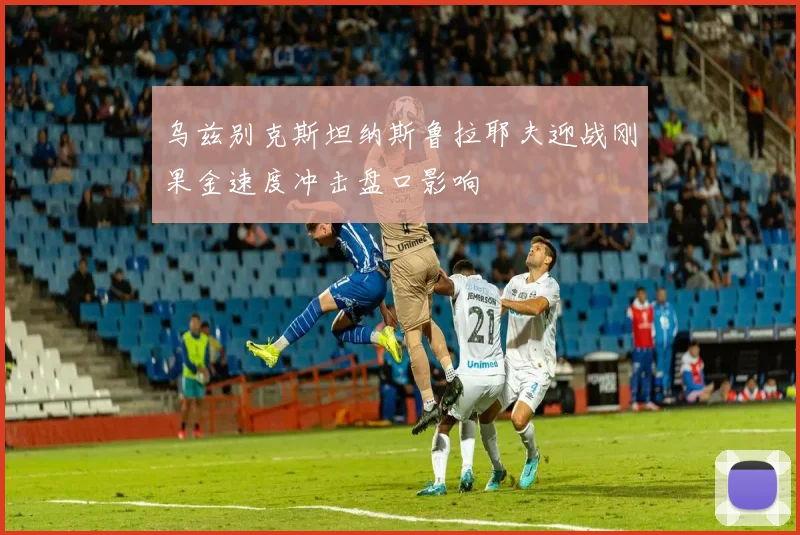 乌兹别克斯坦纳斯鲁拉耶夫迎战刚果金速度冲击盘口影响