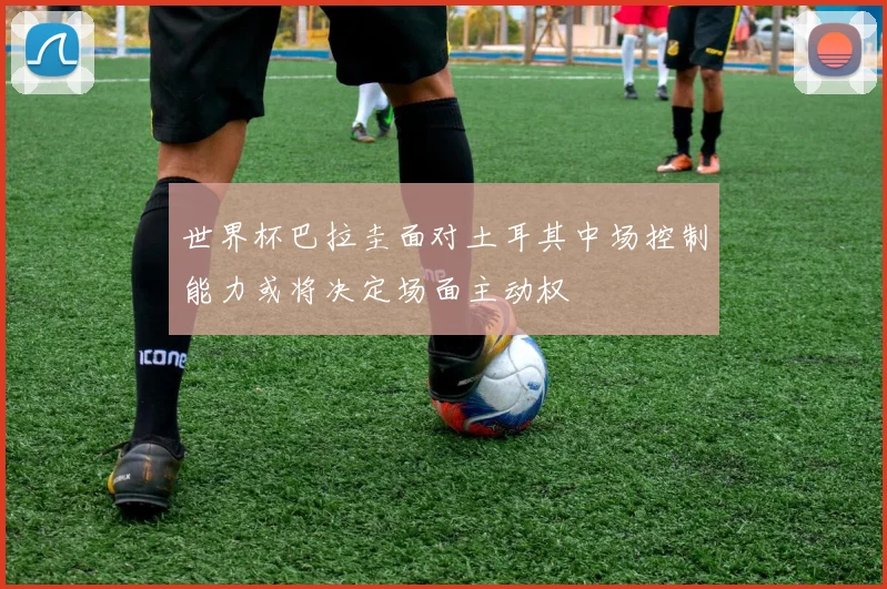 世界杯巴拉圭面对土耳其中场控制能力或将决定场面主动权