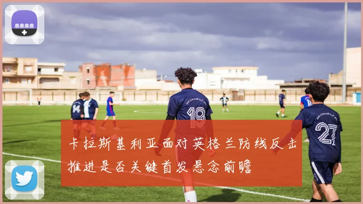 卡拉斯基利亚面对英格兰防线反击推进是否关键首发悬念前瞻