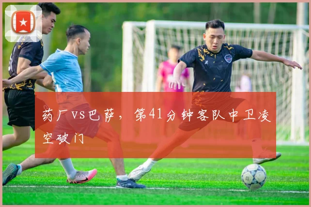 药厂vs巴萨,第41分钟客队中卫凌空破门