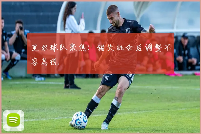 里尔球队聚焦：错失机会后调整不容忽视